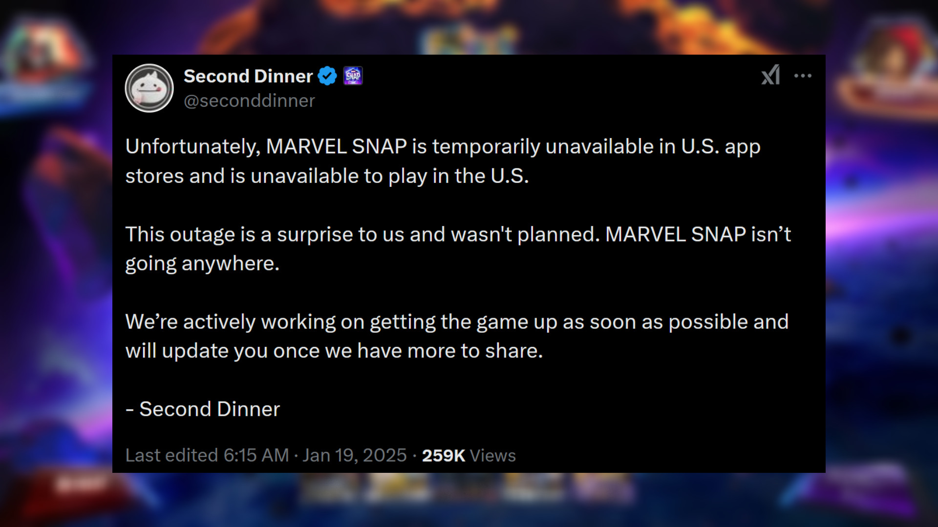 Marvel Snap - Statement from Second Dinner: "Unfortunately, MARVEL SNAP is temporarily unavailable in U.S. app stores and is unavailable to play in the U.S. This outage is a surprise to us and wasn't planned. MARVEL SNAP isn’t going anywhere. We’re actively working on getting the game up as soon as possible and will update you once we have more to share."